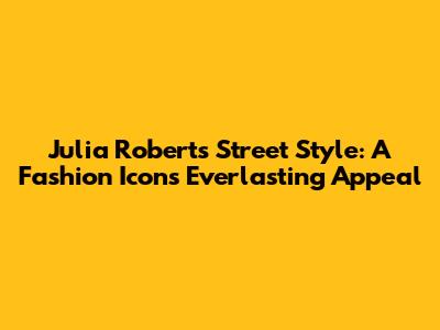Julia Roberts Street Style: A Fashion Icon's Everlasting Appeal