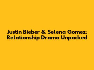 Justin Bieber & Selena Gomez: Relationship Drama Unpacked