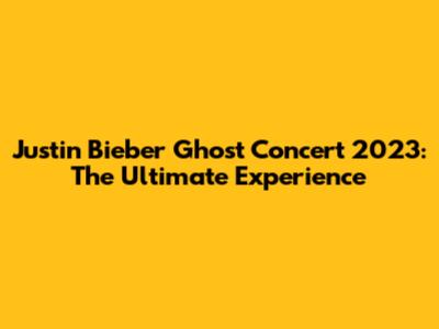 Justin Bieber Ghost Concert 2023: The Ultimate Experience