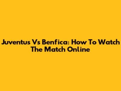 Juventus Vs Benfica: How To Watch The Match Online