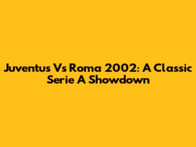 Juventus Vs Roma 2002: A Classic Serie A Showdown