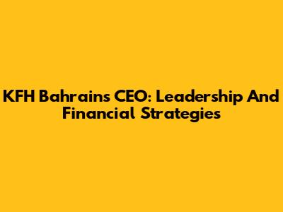 KFH Bahrain's CEO: Leadership And Financial Strategies