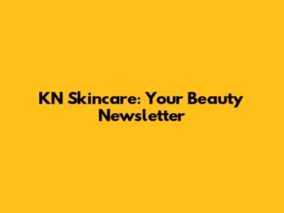 KN Skincare: Your Beauty Newsletter