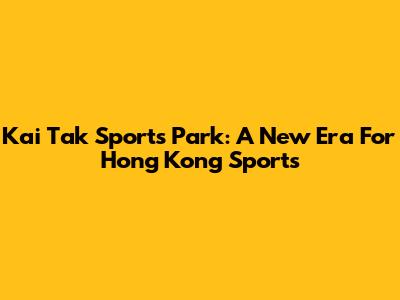 Kai Tak Sports Park: A New Era For Hong Kong Sports