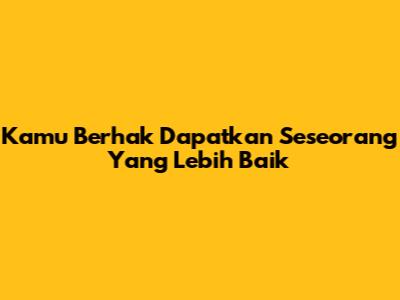 Kamu Berhak Dapatkan Seseorang Yang Lebih Baik