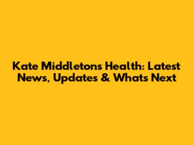 Kate Middleton's Health: Latest News, Updates & What's Next