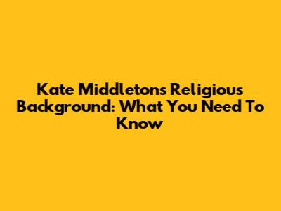 Kate Middleton's Religious Background: What You Need To Know