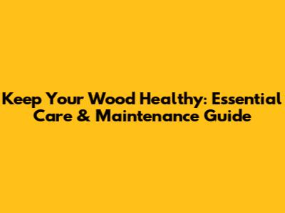 Keep Your Wood Healthy: Essential Care & Maintenance Guide