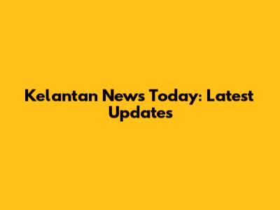 Kelantan News Today: Latest Updates