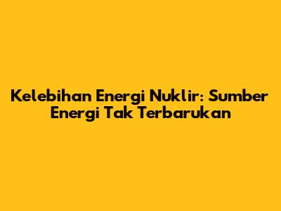Kelebihan Energi Nuklir: Sumber Energi Tak Terbarukan