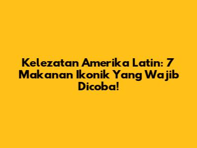 Kelezatan Amerika Latin: 7 Makanan Ikonik Yang Wajib Dicoba!