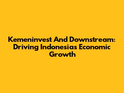 Kemeninvest And Downstream: Driving Indonesia's Economic Growth