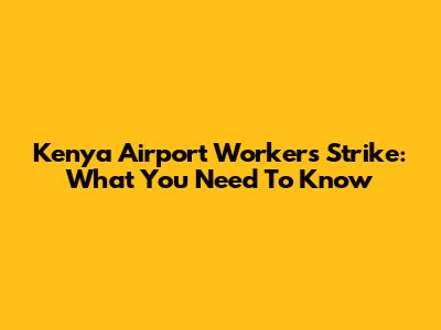 Kenya Airport Workers Strike: What You Need To Know