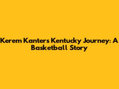 Kerem Kanter's Kentucky Journey: A Basketball Story