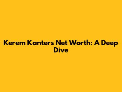Kerem Kanter's Net Worth: A Deep Dive
