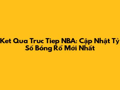 Ket Qua Truc Tiep NBA: Cập Nhật Tỷ Số Bóng Rổ Mới Nhất
