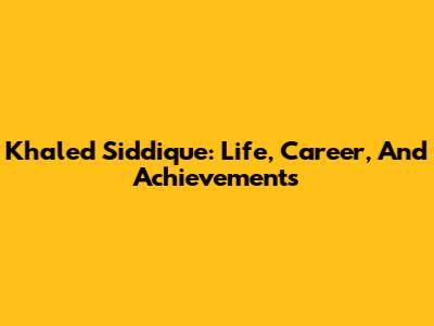 Khaled Siddique: Life, Career, And Achievements