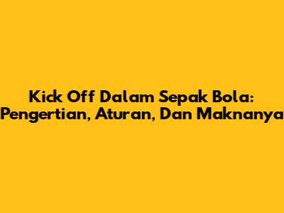 Kick Off Dalam Sepak Bola: Pengertian, Aturan, Dan Maknanya