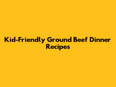 Kid-Friendly Ground Beef Dinner Recipes