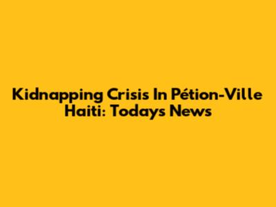 Kidnapping Crisis In Pétion-Ville Haiti: Today's News