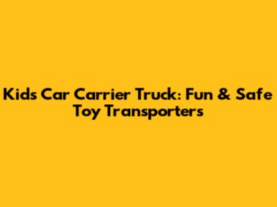 Kids Car Carrier Truck: Fun & Safe Toy Transporters