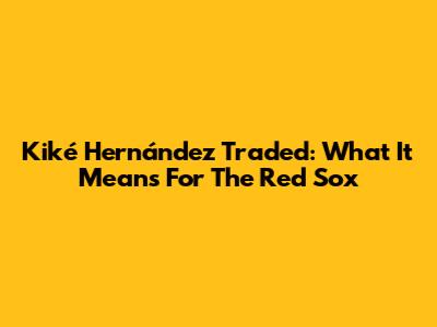 Kiké Hernández Traded: What It Means For The Red Sox
