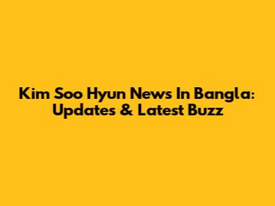 Kim Soo Hyun News In Bangla: Updates & Latest Buzz