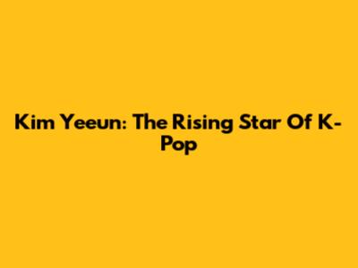 Kim Yeeun: The Rising Star Of K-Pop