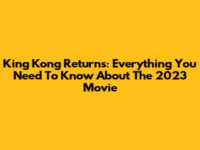 King Kong Returns: Everything You Need To Know About The 2023 Movie