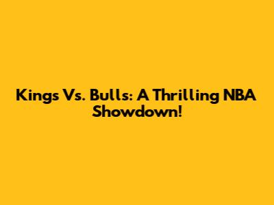 Kings Vs. Bulls: A Thrilling NBA Showdown!