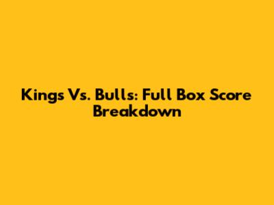Kings Vs. Bulls: Full Box Score Breakdown