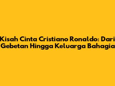 Kisah Cinta Cristiano Ronaldo: Dari Gebetan Hingga Keluarga Bahagia