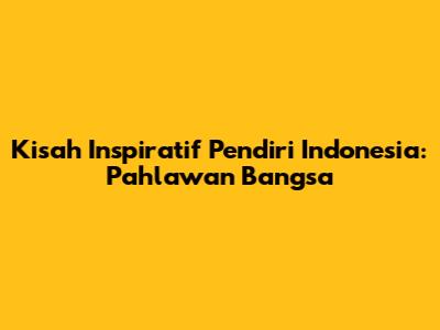 Kisah Inspiratif Pendiri Indonesia: Pahlawan Bangsa