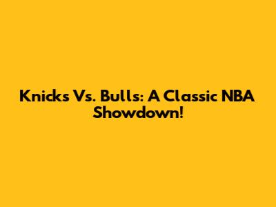 Knicks Vs. Bulls: A Classic NBA Showdown!