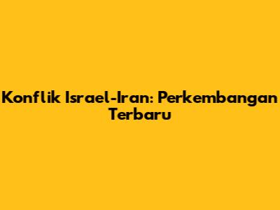 Konflik Israel-Iran: Perkembangan Terbaru