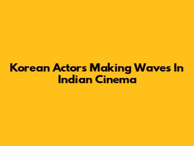 Korean Actors Making Waves In Indian Cinema