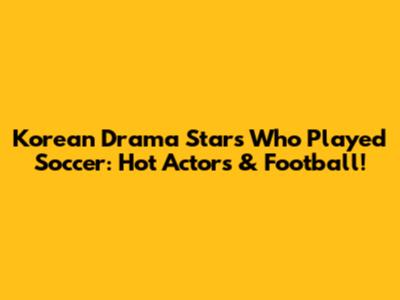 Korean Drama Stars Who Played Soccer: Hot Actors & Football!