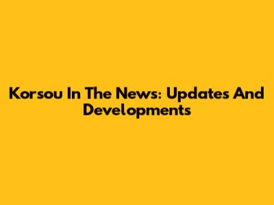Korsou In The News: Updates And Developments