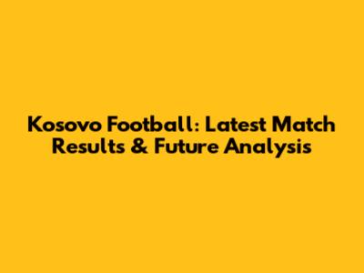 Kosovo Football: Latest Match Results & Future Analysis