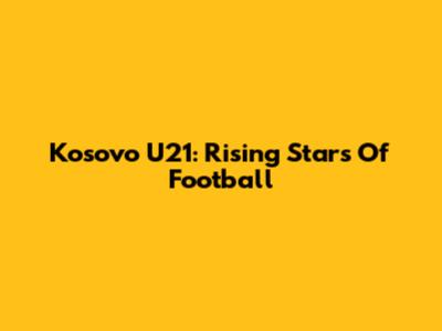 Kosovo U21: Rising Stars Of Football