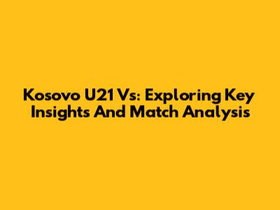 Kosovo U21 Vs: Exploring Key Insights And Match Analysis