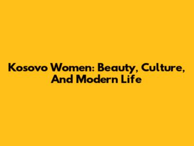 Kosovo Women: Beauty, Culture, And Modern Life