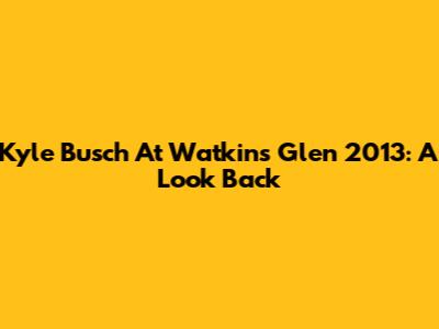 Kyle Busch At Watkins Glen 2013: A Look Back