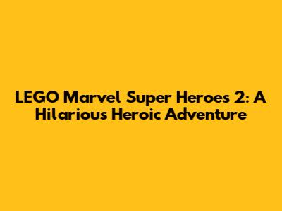LEGO Marvel Super Heroes 2: A Hilarious Heroic Adventure