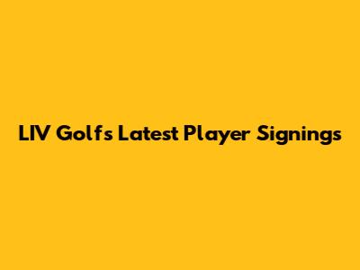 LIV Golf's Latest Player Signings