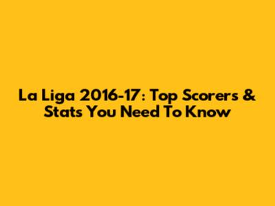 La Liga 2016-17: Top Scorers & Stats You Need To Know