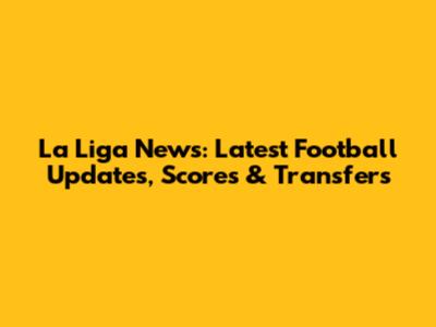 La Liga News: Latest Football Updates, Scores & Transfers