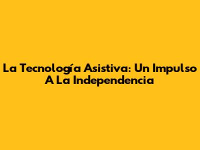 La Tecnología Asistiva: Un Impulso A La Independencia