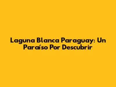 Laguna Blanca Paraguay: Un Paraíso Por Descubrir