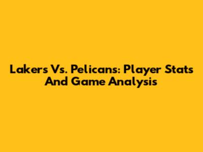 Lakers Vs. Pelicans: Player Stats And Game Analysis